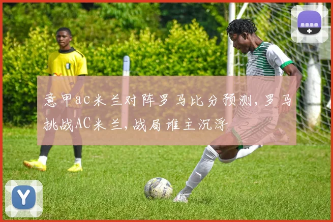 意甲ac米兰对阵罗马比分预测,罗马挑战AC米兰,战局谁主沉浮